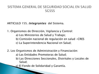 ARTICULO 155.  Integrantes   del Sistema. 1. Organismos de Dirección, Vigilancia y Control: a) Los Ministerios de Salud y Trabajo; b) Comisión nacional de regulación en salud -CRES c) La Superintendencia Nacional en Salud; 2. Los Organismos de Administración y Financiación: a) Las Entidades Promotoras de Salud; b) Las Direcciones Seccionales, Distritales y Locales de    Salud; c) El Fondo de Solidaridad y Garantía. 