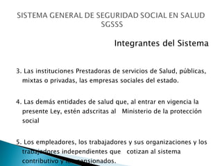 Integrantes del Sistema 3. Las instituciones Prestadoras de servicios de Salud, públicas, mixtas o privadas, las empresas sociales del estado. 4. Las demás entidades de salud que, al entrar en vigencia la presente Ley, estén adscritas al  Ministerio de la protección social 5. Los empleadores, los trabajadores y sus organizaciones y los trabajadores independientes que  cotizan al sistema contributivo y los pensionados. 