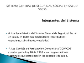 Integrantes del Sistema 6. Los beneficiarios del Sistema General de Seguridad Social en Salud, en todas sus modalidades (contributivos, especiales, subsidiados, vinculados) 7. Los Comités de Participación Comunitaria 'COPACOS' creados por la Ley 10 de 1990 y las  organizaciones comunales que participen en los subsidios de salud. 
