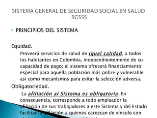 PRINCIPIOS DEL SISTEMA Equidad.  Proveerá servicios de salud de  igual calidad , a todos los habitantes en Colombia, independientemente de su capacidad de pago; el sistema ofrecerá financiamiento especial para aquella población más pobre y vulnerable así como mecanismos para evitar la selección adversa. Obligatoriedad.   La  afiliación al Sistema es obligatoria . En consecuencia, corresponde a todo empleador la afiliación de sus trabajadores a este Sistema y del Estado facilitar la afiliación a quienes carezcan de vínculo con algún empleador o de capacidad de pago. 