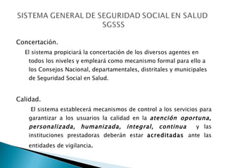 Concertación. El sistema propiciará la concertación de los diversos agentes en todos los niveles y empleará como mecanismo formal para ello a los Consejos Nacional, departamentales, distritales y municipales de Seguridad Social en Salud. Calidad.   El sistema establecerá mecanismos de control a los servicios para garantizar a los usuarios la calidad en la  atención oportuna, personalizada, humanizada, integral, continua   y las instituciones prestadoras deberán estar  acreditadas  ante las entidades de vigilancia . 