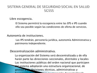 Libre escogencia .  El Sistema permitirá la escogencia entre las EPS e IPS cuando  ello sea posible según las condiciones de oferta de servicios . Autonomía de instituciones .   Las IPS tendrán, personería jurídica, autonomía Administrativa y patrimonio Independiente. Descentralización administrativa. La organización del Sistema será descentralizada y de ella harán parte las direcciones seccionales, distritales y locales  Las instituciones públicas del orden nacional que participen del sistema adoptarán una estructura organizacional, de gestión y de decisiones técnicas, administrativas y financieras que fortalezca su operación descentralizada  