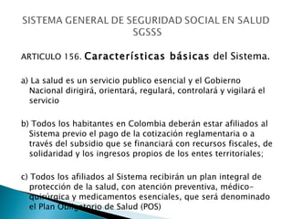 ARTICULO 156.  Características básicas  del Sistema.   a) La salud es un servicio publico esencial y el Gobierno Nacional dirigirá, orientará, regulará, controlará y vigilará el servicio  b) Todos los habitantes en Colombia deberán estar afiliados al Sistema previo el pago de la cotización reglamentaria o a través del subsidio que se financiará con recursos fiscales, de solidaridad y los ingresos propios de los entes territoriales; c) Todos los afiliados al Sistema recibirán un plan integral de protección de la salud, con atención preventiva, médico-quirúrgica y medicamentos esenciales, que será denominado el Plan Obligatorio de Salud (POS) 