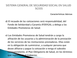 Características básicas d) El recaudo de las cotizaciones será responsabilidad, del Fondo de Solidaridad y Garantía (FOSYGA), y delega a las Entidades Promotoras de Salud; e) Las Entidades Promotoras de Salud tendrán a cargo la afiliación de los usuarios y la administración de la prestación de los servicios de las instituciones prestadoras. Ellas están en la obligación de suministrar, a cualquier persona que desee afiliarse y pague la cotización o tenga el subsidio correspondiente, el Plan Obligatorio de Salud, en los términos que reglamente el Gobierno; 
