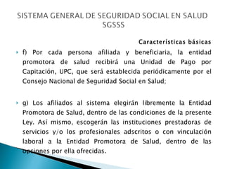 Características básicas f) Por cada persona afiliada y beneficiaria, la entidad promotora de salud recibirá una Unidad de Pago por Capitación, UPC, que será establecida periódicamente por el Consejo Nacional de Seguridad Social en Salud; g) Los afiliados al sistema elegirán libremente la Entidad Promotora de Salud, dentro de las condiciones de la presente Ley. Así mismo, escogerán las instituciones prestadoras de servicios y/o los profesionales adscritos o con vinculación laboral a la Entidad Promotora de Salud, dentro de las opciones por ella ofrecidas. 