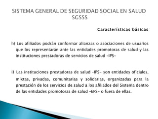 Características básicas h) Los afiliados podrán conformar alianzas o asociaciones de usuarios que los representarán ante las entidades promotoras de salud y las instituciones prestadoras de servicios de salud –IPS-  i)   Las instituciones prestadoras de salud –IPS- son entidades oficiales, mixtas, privadas, comunitarias y solidarias, organizadas para la prestación de los servicios de salud a los afiliados del Sistema dentro de las entidades promotoras de salud –EPS- o fuera de ellas. 