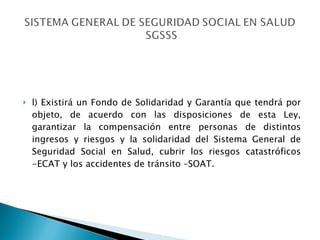 l) Existirá un Fondo de Solidaridad y Garantía que tendrá por objeto, de acuerdo con las disposiciones de esta Ley, garantizar la compensación entre personas de distintos ingresos y riesgos y la solidaridad del Sistema General de Seguridad Social en Salud, cubrir los riesgos catastróficos -ECAT y los accidentes de tránsito –SOAT. 