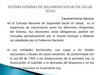 Características básicas m) El Consejo Nacional de Seguridad Social en Salud,  es el organismo de concertación entre los diferentes integrantes del Sistema. Sus decisiones serán obligatorias, podrán ser revisadas periódicamente por el mismo Consejo y deberán ser adoptadas por el Gobierno Nacional. n) Las entidades territoriales, con cargo a los fondos seccionales y locales de salud cumplirán, de conformidad con la Ley 60 de 1993 y las disposiciones de la presente Ley, la financiación al subsidio a la demanda allí dispuesta y en los términos previstos en la presente Ley;   