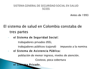 Antes de 1993 El sistema de salud en Colombia constaba de tres partes   el Sistema de Seguridad Social :   trabajadores privados (ISS),   trabajadores públicos (cajanal)  impuesto a la nomina el Sistema de Asistencia Pública:   población de menor ingreso, niveles de atención.  Costoso, poca cobertura el Sistema Privado.   