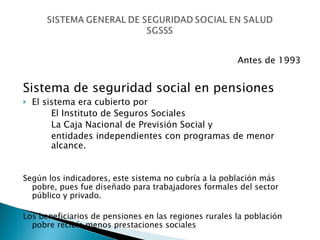 Antes de 1993 Sistema de seguridad social en pensiones El sistema era cubierto por  El Instituto de Seguros Sociales La Caja Nacional de Previsión Social y  entidades independientes con programas de menor  alcance. Según los indicadores, este sistema no cubría a la población más pobre, pues fue diseñado para trabajadores formales del sector público y privado.  Los beneficiarios de pensiones en las regiones rurales la población pobre recibía menos prestaciones sociales 