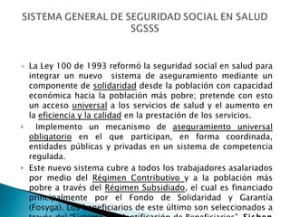 La Ley 100 de 1993 reformó la seguridad social en salud para integrar un nuevo  sistema de aseguramiento mediante un componente de  solidaridad  desde la población con capacidad económica hacia la población más pobre; pretende con esto un acceso  universal  a los servicios de salud y el aumento en la  eficiencia y la calidad  en la prestación de los servicios. Implemento un mecanismo de  aseguramiento universal obligatorio  en el que participan, en forma coordinada, entidades públicas y privadas en un sistema de competencia regulada.  Este nuevo sistema cubre a todos los trabajadores asalariados por medio del  Régimen Contributivo  y a la población más pobre a través del  Régimen Subsidiado , el cual es financiado principalmente por el Fondo de Solidaridad y Garantía (Fosyga). Los beneficiarios de este último son seleccionados a través del “Sistema de Identificación de Beneficiarios”,  Sisben   