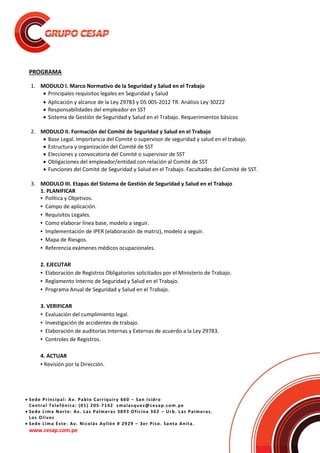  Sede Principal: Av. Pablo Carriquiry 660 – San Isidro
Central Telefónica: (01) 205-7142 smalasquez@cesap.com.pe
 Sede Lima Norte: Av. Las Palmeras 3893 Oficina 302 – Urb. Las Palmeras.
Los Olivos
 Sede Lima Este: Av. Nicolás Ayllón # 2929 – 3er Piso. Santa Anita.
www.cesap.com.pe
PROGRAMA
1. MODULO I. Marco Normativo de la Seguridad y Salud en el Trabajo
 Principales requisitos legales en Seguridad y Salud
 Aplicación y alcance de la Ley 29783 y DS 005-2012 TR. Análisis Ley 30222
 Responsabilidades del empleador en SST
 Sistema de Gestión de Seguridad y Salud en el Trabajo. Requerimientos básicos
2. MODULO II. Formación del Comité de Seguridad y Salud en el Trabajo
 Base Legal. Importancia del Comité o supervisor de seguridad y salud en el trabajo.
 Estructura y organización del Comité de SST
 Elecciones y convocatoria del Comité o supervisor de SST
 Obligaciones del empleador/entidad con relación al Comité de SST
 Funciones del Comité de Seguridad y Salud en el Trabajo. Facultades del Comité de SST.
3. MODULO III. Etapas del Sistema de Gestión de Seguridad y Salud en el Trabajo
1. PLANIFICAR
▪ Política y Objetivos.
▪ Campo de aplicación.
▪ Requisitos Legales.
▪ Como elaborar línea base, modelo a seguir.
▪ Implementación de IPER (elaboración de matriz), modelo a seguir.
▪ Mapa de Riesgos.
▪ Referencia exámenes médicos ocupacionales.
2. EJECUTAR
▪ Elaboración de Registros Obligatorios solicitados por el Ministerio de Trabajo.
▪ Reglamento Interno de Seguridad y Salud en el Trabajo.
▪ Programa Anual de Seguridad y Salud en el Trabajo.
3. VERIFICAR
▪ Evaluación del cumplimiento legal.
▪ Investigación de accidentes de trabajo.
▪ Elaboración de auditorías Internas y Externas de acuerdo a la Ley 29783.
▪ Controles de Registros.
4. ACTUAR
▪ Revisión por la Dirección.
 