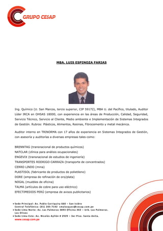  Sede Principal: Av. Pablo Carriquiry 660 – San Isidro
Central Telefónica: (01) 205-7142 smalasquez@cesap.com.pe
 Sede Lima Norte: Av. Las Palmeras 3893 Oficina 302 – Urb. Las Palmeras.
Los Olivos
 Sede Lima Este: Av. Nicolás Ayllón # 2929 – 3er Piso. Santa Anita.
www.cesap.com.pe
MBA. LUIS ESPINOZA FARIAS
Ing. Químico (U. San Marcos, tercio superior, CIP 59172), MBA U. del Pacífico, titulado, Auditor
Líder IRCA en OHSAS 18000, con experiencia en las áreas de Producción, Calidad, Seguridad,
Servicio Técnico, Servicio al Cliente, Medio ambiente e Implementación de Sistemas Integrados
de Gestión. Rubros: Plásticos, Alimentos, Resinas, Fibrocemento y metal mecánica.
Auditor interno en TRINORMA con 17 años de experiencia en Sistemas Integrados de Gestión,
con asesoría y auditorías a diversas empresas tales como:
BRENNTAG (transnacional de productos químicos)
NATCLAR (clínica para análisis ocupacionales)
ENGEVIX (transnacional de estudios de ingeniería)
TRANSPORTES RODRIGO CARRAZA (transporte de concentrados)
CERRO LINDO (mina)
PLASTISOL (fabricante de productos de polietileno)
DORE (empresa de refinación de oro/plata)
NOGAL (muebles de oficina)
TALMA (artículos de cobre para uso eléctrico)
EFECTIMEDIOS PERÚ (empresa de avisos publicitarios)
 