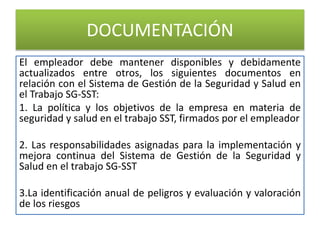 DOCUMENTACIÓN
El empleador debe mantener disponibles y debidamente
actualizados entre otros, los siguientes documentos en
relación con el Sistema de Gestión de la Seguridad y Salud en
el Trabajo SG-SST:
1. La política y los objetivos de la empresa en materia de
seguridad y salud en el trabajo SST, firmados por el empleador
2. Las responsabilidades asignadas para la implementación y
mejora continua del Sistema de Gestión de la Seguridad y
Salud en el trabajo SG-SST
3.La identificación anual de peligros y evaluación y valoración
de los riesgos
 