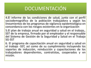 DOCUMENTACIÓN
4.El informe de las condiciones de salud, junto con el perfil
sociodemográfico de la población trabajadora y según los
lineamientos de los programas de vigilancia epidemiológica en
concordancia con los riesgos existentes en la organización
5.El plan de trabajo anual en seguridad y salud en el trabajo,.
SST de la empresa, firmado por el empleador y el responsable
del Sistema de Gestión de la Seguridad y Salud en el Trabajo
SG-SST
6. El programa de capacitación anual en seguridad y salud en
el trabajo -SST, así como de su cumplimiento incluyendo los
soportes de inducción, reinducción y capacitaciones de los
trabajadores dependientes, contratistas, cooperados y en
misión.
 