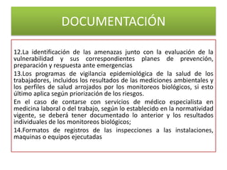 DOCUMENTACIÓN
12.La identificación de las amenazas junto con la evaluación de la
vulnerabilidad y sus correspondientes planes de prevención,
preparación y respuesta ante emergencias
13.Los programas de vigilancia epidemiológica de la salud de los
trabajadores, incluidos los resultados de las mediciones ambientales y
los perfiles de salud arrojados por los monitoreos biológicos, si esto
último aplica según priorización de los riesgos.
En el caso de contarse con servicios de médico especialista en
medicina laboral o del trabajo, según lo establecido en la normatividad
vigente, se deberá tener documentado lo anterior y los resultados
individuales de los monitoreos biológicos;
14.Formatos de registros de las inspecciones a las instalaciones,
maquinas o equipos ejecutadas
 