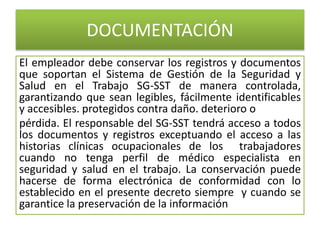 DOCUMENTACIÓN
El empleador debe conservar los registros y documentos
que soportan el Sistema de Gestión de la Seguridad y
Salud en el Trabajo SG-SST de manera controlada,
garantizando que sean legibles, fácilmente identificables
y accesibles. protegidos contra daño. deterioro o
pérdida. El responsable del SG-SST tendrá acceso a todos
los documentos y registros exceptuando el acceso a las
historias clínicas ocupacionales de los trabajadores
cuando no tenga perfil de médico especialista en
seguridad y salud en el trabajo. La conservación puede
hacerse de forma electrónica de conformidad con lo
establecido en el presente decreto siempre y cuando se
garantice la preservación de la información
 