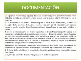 DOCUMENTACIÓN
Los siguientes documentos y registros, deben ser conservados por un período mínimo de veinte
(20) años, contados a partir del momento en que cese la relación laboral del trabajador con la
empresa:
1. Los resultados de los perfiles., epidemiológicos de salud de los trabajadores, así como los
conceptos de los exámenes de ingreso, periódicos y de retiro de 10$ trabajadores, en caso que
no cuente con los servicios de médico especialista en áreas afines a la seguridad y salud en el
trabajo
2. Cuando la empresa cuente con médico especialista en áreas afines a la seguridad y salud en el
trabajo los resultados de exámenes de ingreso, periódicos y de egreso, así como los resultados de
los exámenes complementarios tales como paraclínicos, pruebas de monitoreo biológico,
audiometrías, espirometrías, radiografías de tórax y en general, las que se realicen con el objeto
de monitorear los efectos hacia la salud de la exposición a peligros y riesgos; cuya reserva y
custodia está a cargo del médico correspondiente;
3.Resultados de mediciones y monitoreo a los ambientes de trabajo, como resultado de los
programas de. vigilancia y control de los peligros y riesgos en seguridad y salud en el trabajo; .
4. Registros de las actividades de capacitación, formación y entrenamiento en seguridad y salud
en el trabajo
5. Registro del suministro de elementos y equipos de protección personal
 