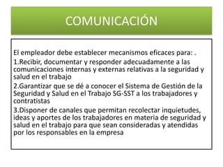 COMUNICACIÓN
El empleador debe establecer mecanismos eficaces para: .
1.Recibir, documentar y responder adecuadamente a las
comunicaciones internas y externas relativas a la seguridad y
salud en el trabajo
2.Garantizar que se dé a conocer el Sistema de Gestión de la
Seguridad y Salud en el Trabajo SG-SST a los trabajadores y
contratistas
3.Disponer de canales que permitan recolectar inquietudes,
ideas y aportes de los trabajadores en materia de seguridad y
salud en el trabajo para que sean consideradas y atendidas
por los responsables en la empresa
 