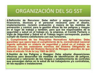 ORGANIZACIÓN DEL SG SST
4.Definición de Recursos: Debe definir y asignar los recursos
financieros, técnicos y el personal necesario para el diseño,
implementación, revisión evaluación y mejora de las medidas de
prevención y control, para la gestión eficaz de los peligros y riesgos
en el lugar de trabajo y también, para que los responsables de la
seguridad y salud en el trabajo en. la empresa, el Comité Paritario o
Vigía de Seguridad y Salud en el Trabajo según corresponda, puedan
cumplir de manera satisfactoria con sus funciones.
5. Cumplimiento de los Requisitos Normativos Aplicables: Debe
garantizar que opera bajo el cumplimiento de la. normatividad nacional
vigente aplicable en materia de seguridad y salud en el trabajo, en
armonía con los estándares mínimos del Sistema Obligatorio de
Garantía de Calidad del Sistema General de Riesgos Laborales de que
trata el artículo 14 de la Ley 1562 de 2012;
6.Gestión de los Peligros y Riesgos: Debe adoptar disposiciones
efectivas para desarrollar las medidas de identificación de peligros,
evaluación y valoración de los riesgos y establecimiento de controles
que prevengan daños en la salud de los trabajadores y/o contratistas,
en los equipos e instalaciones
 
