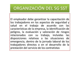 ORGANIZACIÓN DEL SG SST
El empleador debe garantizar la capacitación de
los trabajadores en los aspectos de seguridad y
salud en el trabajo de acuerdo con las
características de la empresa, la identificación de
peligros, la evaluación y valoración de riesgos
relacionados con su trabajo, incluidas las
disposiciones relativas a las situaciones de
emergencia, dentro de la jornada laboral de los
trabajadores directos o en el desarrollo de la
prestación del servicio de los contratistas
 