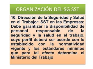 ORGANIZACIÓN DEL SG SST
10. Dirección de la Seguridad y Salud
en el Trabajo~ SST en las Empresas:
Debe garantizar la disponibilidad de
personal responsable de la
seguridad y la salud en el trabajo,
cuyo perfil deberá ser acorde con lo
establecido con la normatividad
vigente y los estándares mínimos
que para tal efecto determine el
Ministerio del Trabajo
 