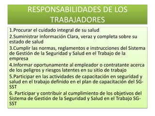 RESPONSABILIDADES DE LOS
TRABAJADORES
1.Procurar el cuidado integral de su salud
2.Suministrar información Clara, veraz y completa sobre su
estado de salud
3.Cumplir las normas, reglamentos e instrucciones del Sistema
de Gestión de la Seguridad y Salud en el Trabajo de la
empresa
4.Informar oportunamente al empleador o contratante acerca
de los peligros y riesgos latentes en su sitio de trabajo
5.Participar en las actividades de capacitación en seguridad y
salud en el trabajo definido en el plan de capacitación del SG-
SST
6. Participar y contribuir al cumplimiento de los objetivos del
Sistema de Gestión de la Seguridad y Salud en el Trabajo SG-
SST
 