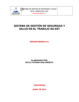 SISTEMA DE GESTIÓN DE SEGURIDAD Y SALUD
EN EL TRABAJO SG -SST
DISSANTAMARIA S.A
SISTEMA DE GESTIÓN DE SEGURIDAD Y
SALUD EN EL TRABAJO SG-SST
DISSANTAMARIA S.A
ELABORADO POR:
KEYLA TATIANA DIAZ ARRIETA
CARTAGENA
JUNIO DE 2014
 