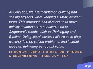 At GovTech, we are focused on building and
scaling projects, while keeping a small, efficient
team. This approach has allowed us to move
quickly to launch new services to meet
Singapore’s needs, such as Parking.sg and
Beeline. Using cloud services allows us to stop
wasting time on solved problems, and instead
focus on delivering our actual value.
L I H O N G Y I , D E P U T Y D I R E C T O R , P R O D U C T
& E N G I N E E R I N G T E A M , G O V T E C H
 