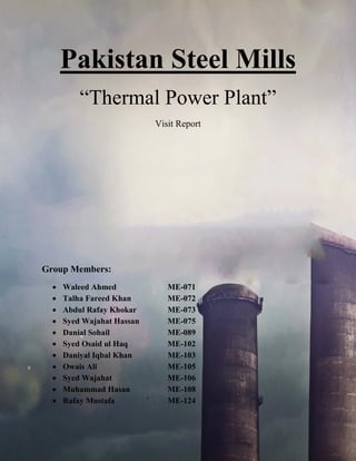 Pakistan Steel Mills
“Thermal Power Plant”
Visit Report
Group Members:
 Waleed Ahmed ME-071
 Talha Fareed Khan ME-072
 Abdul Rafay Khokar ME-073
 Syed Wajahat Hassan ME-075
 Danial Sohail ME-089
 Syed Osaid ul Haq ME-102
 Daniyal Iqbal Khan ME-103
 Owais Ali ME-105
 Syed Wajahat ME-106
 Muhammad Hasan ME-108
 Rafay Mustafa ` ME-124
 