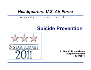 Headquarters U.S. Air Force
Integrity - Service - Excellence




           Suicide Prevention



                        Lt Gen C. Bruce Green
                             Surgeon General
                                     13 Oct 11


                                                 1
 