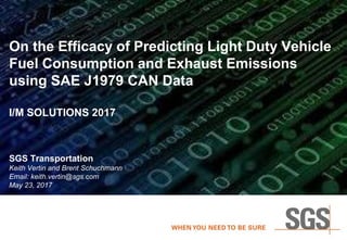 1
On the Efficacy of Predicting Light Duty Vehicle
Fuel Consumption and Exhaust Emissions
using SAE J1979 CAN Data
I/M SOLUTIONS 2017
SGS Transportation
Keith Vertin and Brent Schuchmann
Email: keith.vertin@sgs.com
May 23, 2017
 