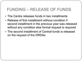 FUNDING – RELEASE OF FUNDS
 The Centre releases funds in two installments
 Release of first installment without condition if
  second installment in the previous year was released
  without any condition else formal request is required
 The second installment of Central funds is released
  on the request of the DRDAs
 