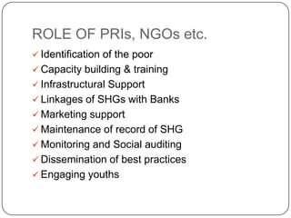ROLE OF PRIs, NGOs etc.
 Identification of the poor
 Capacity building & training
 Infrastructural Support
 Linkages of SHGs with Banks
 Marketing support
 Maintenance of record of SHG
 Monitoring and Social auditing
 Dissemination of best practices
 Engaging youths
 