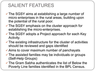 SALIENT FEATURES
 The SGSY aims at establishing a large number of
  micro enterprises in the rural areas, building upon
  the potential of the rural poor.
 The SGSY emphasis on the cluster approach for
  establishing the micro-enterprises.
 The SGSY adopts a Project approach for each Key
  Activity.
 The existing infrastructure for the cluster of activities
  should be reviewed and gaps identified
 Aims to cover maximum number of panchayats
 The assisted families may be individuals or groups
  (Self-Help Groups)
 The Gram Sabha authenticates the list of Below the
  Poverty Line families identified in the BPL Census.
 