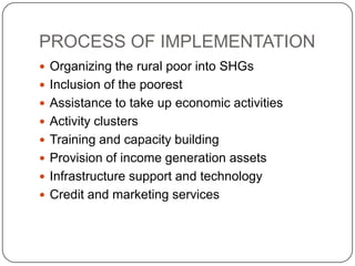 PROCESS OF IMPLEMENTATION
 Organizing the rural poor into SHGs
 Inclusion of the poorest
 Assistance to take up economic activities
 Activity clusters
 Training and capacity building
 Provision of income generation assets
 Infrastructure support and technology
 Credit and marketing services
 