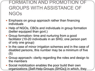 FORMATION AND PROMOTION OF
    GROUPS WITH ASSISTANCE OF
    NGOs
 Emphasis on group approach rather than financing
    individuals
   Help of NGOs, CBOs and individuals in group formation
    (better equipped than govt.)
   Group formation- time and nurturing from a good
    facilitator (10-20 individuals in an SHG; one person part
    of only one group)
   In the case of minor irrigation schemes and in the case of
    disabled persons, this number may be a minimum of five
    (5)
   Group approach- clarity regarding the roles and design to
    the members
   Social mobilization enables the poor build their own
    organizations {Self-Help-Groups (SHGs)} in which, they
 