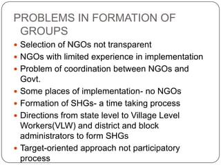 PROBLEMS IN FORMATION OF
 GROUPS
 Selection of NGOs not transparent
 NGOs with limited experience in implementation
 Problem of coordination between NGOs and
    Govt.
   Some places of implementation- no NGOs
   Formation of SHGs- a time taking process
   Directions from state level to Village Level
    Workers(VLW) and district and block
    administrators to form SHGs
   Target-oriented approach not participatory
    process
 