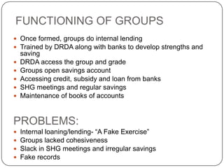 FUNCTIONING OF GROUPS
 Once formed, groups do internal lending
 Trained by DRDA along with banks to develop strengths and
    saving
   DRDA access the group and grade
   Groups open savings account
   Accessing credit, subsidy and loan from banks
   SHG meetings and regular savings
   Maintenance of books of accounts


PROBLEMS:
   Internal loaning/lending- “A Fake Exercise”
   Groups lacked cohesiveness
   Slack in SHG meetings and irregular savings
   Fake records
 