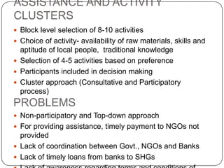 ASSISTANCE AND ACTIVITY
CLUSTERS
 Block level selection of 8-10 activities
 Choice of activity- availability of raw materials, skills and
  aptitude of local people, traditional knowledge
 Selection of 4-5 activities based on preference
 Participants included in decision making
 Cluster approach (Consultative and Participatory
  process)
PROBLEMS
 Non-participatory and Top-down approach
 For providing assistance, timely payment to NGOs not
  provided
 Lack of coordination between Govt., NGOs and Banks
 Lack of timely loans from banks to SHGs
 