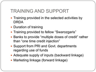 TRAINING AND SUPPORT
 Training provided in the selected activities by
    DRDA
   Duration of training
   Training provided to fellow “Swarozgaris”
   Banks to provide “multiple doses of credit” rather
    than “one time credit injection”
   Support from PRI and Govt. departments
    regarding use of funds
   Adequate supply of inputs (backward linkage)
   Marketing linkage (forward linkage)
 
