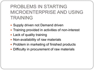 PROBLEMS IN STARTING
MICROENTERPRISE AND USING
TRAINING
 Supply driven not Demand driven
 Training provided in activities of non-interest
 Lack of quality training
 Non-availability of raw materials
 Problem in marketing of finished products
 Difficulty in procurement of raw materials
 