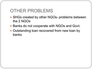 OTHER PROBLEMS
 SHGs created by other NGOs- problems between
  the 2 NGOs
 Banks do not cooperate with NGOs and Govt.
 Outstanding loan recovered from new loan by
  banks
 