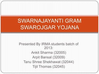 SWARNAJAYANTI GRAM
 SWAROJGAR YOJANA

Presented By IRMA students batch of
                 2013:
       Ankit Sharma (32005)
        Arpit Bansal (32009)
  Tanu Shree Shekhawat (32044)
        Tijil Thomas (32045)
 