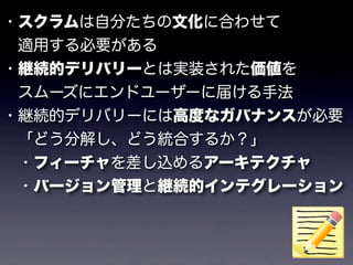 ・スクラムは自分たちの文化に合わせて
 適用する必要がある
・継続的デリバリーとは実装された価値を
 スムーズにエンドユーザーに届ける手法
・継続的デリバリーには高度なガバナンスが必要
 「どう分解し、どう統合するか？」
 ・フィーチャを差し込めるアーキテクチャ
 ・バージョン管理と継続的インテグレーション
 