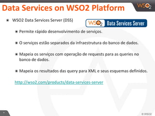 *
Data Services on WSO2 Platform
๏ WSO2 Data Services Server (DSS)
๏ Permite rápido desenvolvimento de serviços.
๏ O serviços estão separados da infraestrutura do banco de dados.
๏ Mapeia os serviços com operação de requests para as queries no
banco de dados.
๏ Mapeia os resultados das query para XML e seus esquemas definidos.
http://wso2.com/products/data-services-server
 