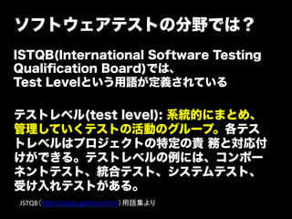 ソフトウェアテストの分野では？
ISTQB(International Software Testing
Qualiﬁcation Board)では、
Test Levelという用語が定義されている

テストレベル(test level): 系統的にまとめ、
管理していくテストの活動のグループ。各テス
トレベルはプロジェクトの特定の責 務と対応付
けができる。テストレベルの例には、コンポー
ネントテスト、統合テスト、システムテスト、
受け入れテストがある。
JSTQB（h=p://jstqb.jp/index.html）用語集より	
 
