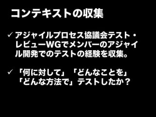 コンテキストの収集

ü アジャイルプロセス協議会テスト・
   レビューWGでメンバーのアジャイ
   ル開発でのテストの経験を収集。

ü 「何に対して」「どんなことを」
   「どんな方法で」テストしたか？
 