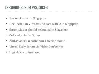 OFFSHORE SCRUM PRACTICES
? Product Owner in Singapore
? Dev Team 1 in Vietnam and Dev Team 2 in Singapore
? Scrum Master should be located in Singapore
? Colocation in 1st Sprint
? Ambassadors in both team 1 week / month
? Virtual Daily Scrum via Video Conference
? Digital Scrum Artefacts
 