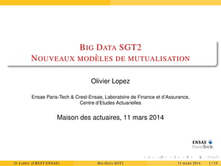 BIG DATA SGT2
NOUVEAUX MOD `ELES DE MUTUALISATION
Olivier Lopez
Ensae Paris-Tech & Crest-Ensae, Laboratoire de Finance et d’Assurance,
Centre d’Etudes Actuarielles
Maison des actuaires, 11 mars 2014
O. LOPEZ (CREST ENSAE) BIG DATA SGT2 11 MARS 2014 1 / 18
 